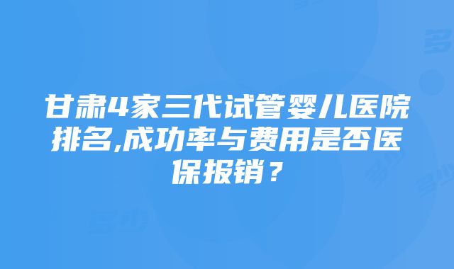 甘肃4家三代试管婴儿医院排名,成功率与费用是否医保报销？