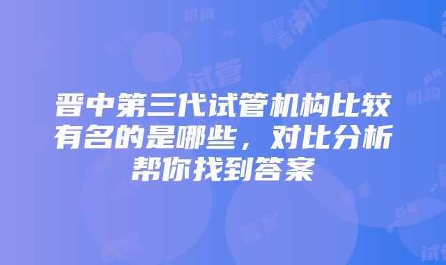 晋中第三代试管机构比较有名的是哪些，对比分析帮你找到答案