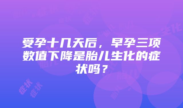 受孕十几天后，早孕三项数值下降是胎儿生化的症状吗？