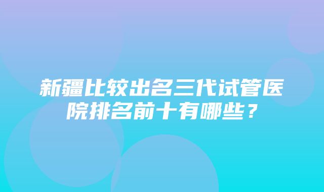 新疆比较出名三代试管医院排名前十有哪些？