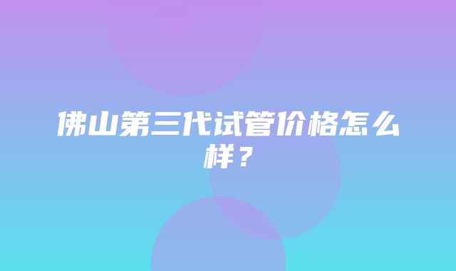 佛山第三代试管价格怎么样？