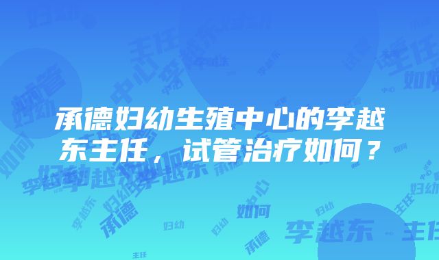 承德妇幼生殖中心的李越东主任，试管治疗如何？