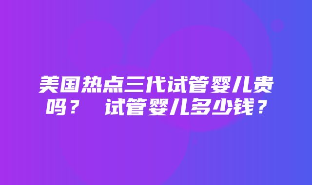 美国热点三代试管婴儿贵吗？ 试管婴儿多少钱？