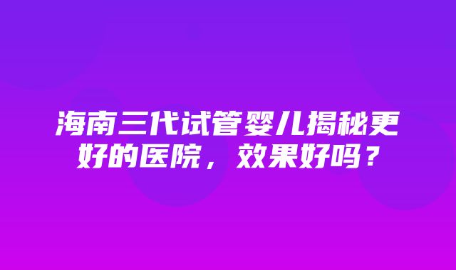 海南三代试管婴儿揭秘更好的医院，效果好吗？