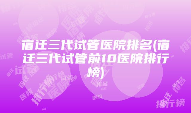 宿迁三代试管医院排名(宿迁三代试管前10医院排行榜)