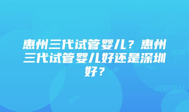 惠州三代试管婴儿？惠州三代试管婴儿好还是深圳好？