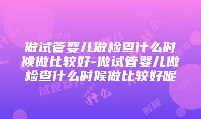 做试管婴儿做检查什么时候做比较好-做试管婴儿做检查什么时候做比较好呢