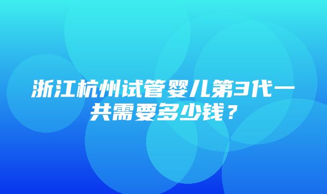 浙江杭州试管婴儿第3代一共需要多少钱？