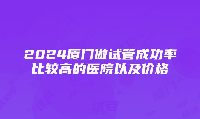 2024厦门做试管成功率比较高的医院以及价格