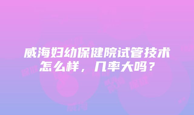 威海妇幼保健院试管技术怎么样，几率大吗？