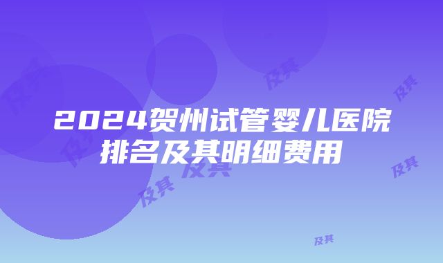 2024贺州试管婴儿医院排名及其明细费用