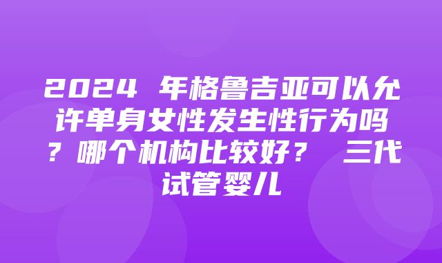 2024 年格鲁吉亚可以允许单身女性发生性行为吗？哪个机构比较好？ 三代试管婴儿