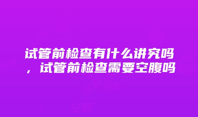 试管前检查有什么讲究吗，试管前检查需要空腹吗