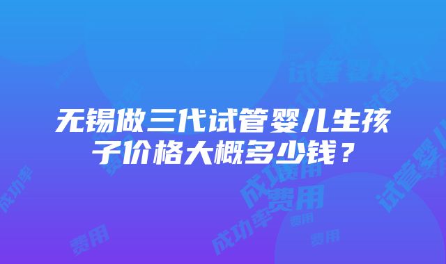 无锡做三代试管婴儿生孩子价格大概多少钱？