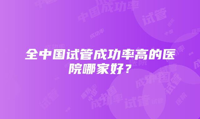 全中国试管成功率高的医院哪家好？