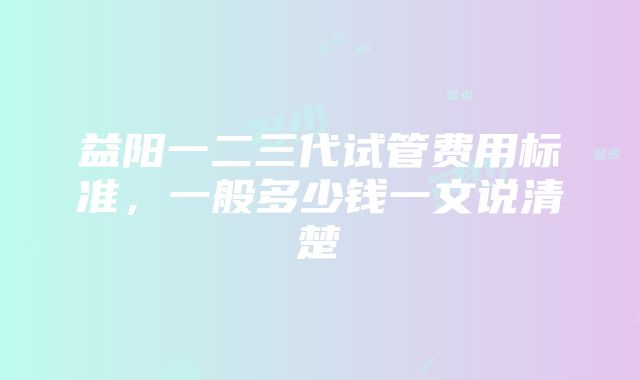 益阳一二三代试管费用标准，一般多少钱一文说清楚