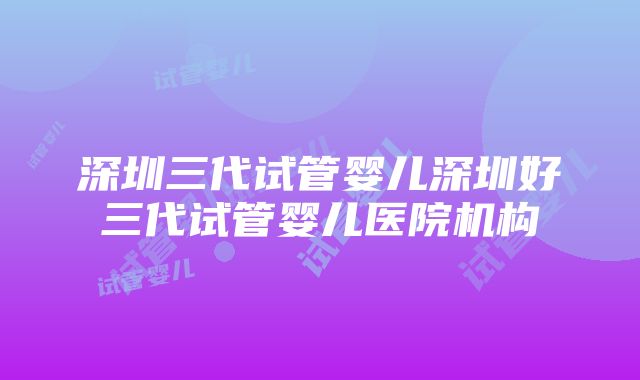 深圳三代试管婴儿深圳好三代试管婴儿医院机构