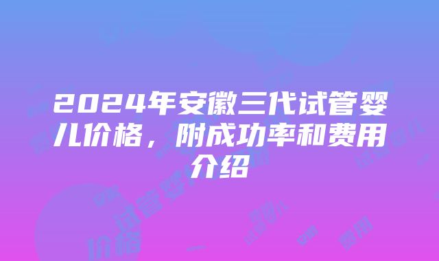 2024年安徽三代试管婴儿价格，附成功率和费用介绍