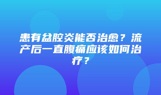 患有盆腔炎能否治愈？流产后一直腹痛应该如何治疗？