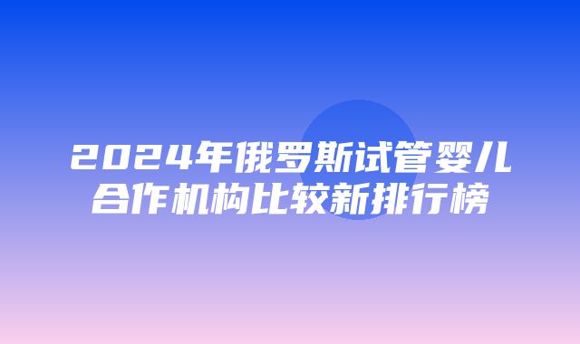 2024年俄罗斯试管婴儿合作机构比较新排行榜