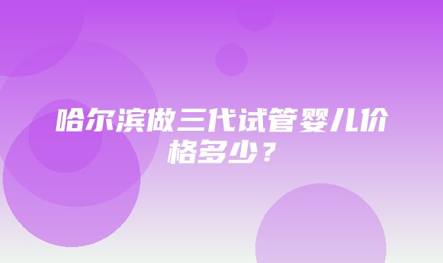 哈尔滨做三代试管婴儿价格多少？