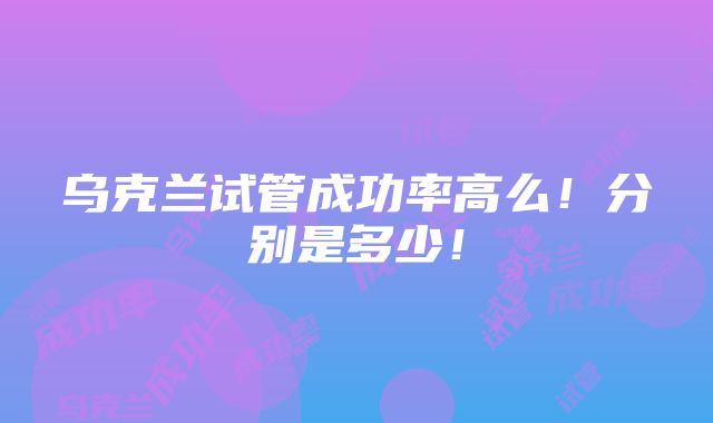 乌克兰试管成功率高么！分别是多少！