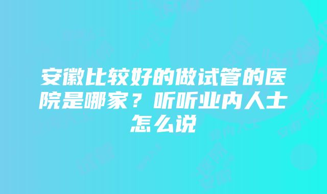 安徽比较好的做试管的医院是哪家？听听业内人士怎么说