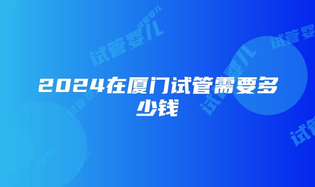 2024在厦门试管需要多少钱