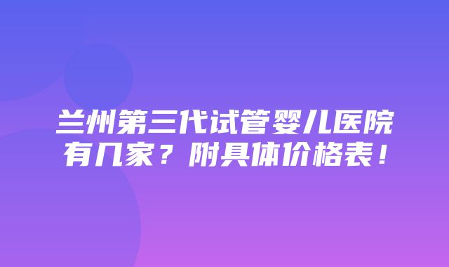 兰州第三代试管婴儿医院有几家？附具体价格表！