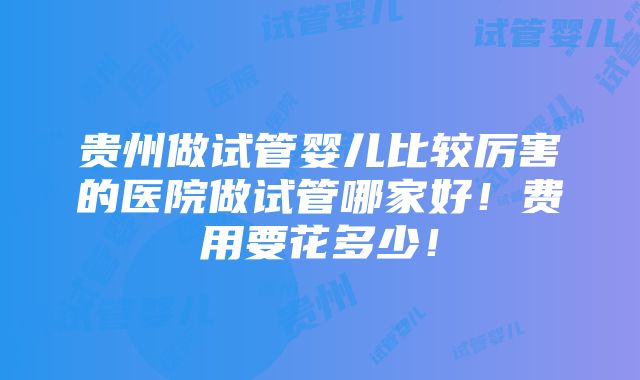 贵州做试管婴儿比较厉害的医院做试管哪家好！费用要花多少！