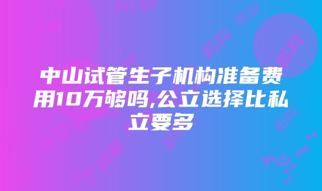 中山试管生子机构准备费用10万够吗,公立选择比私立要多