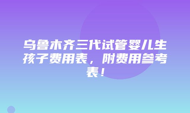 乌鲁木齐三代试管婴儿生孩子费用表，附费用参考表！