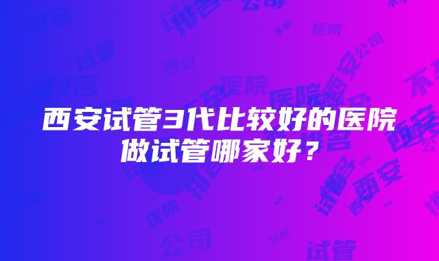 西安试管3代比较好的医院做试管哪家好？