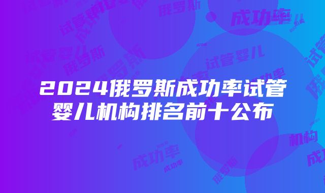 2024俄罗斯成功率试管婴儿机构排名前十公布