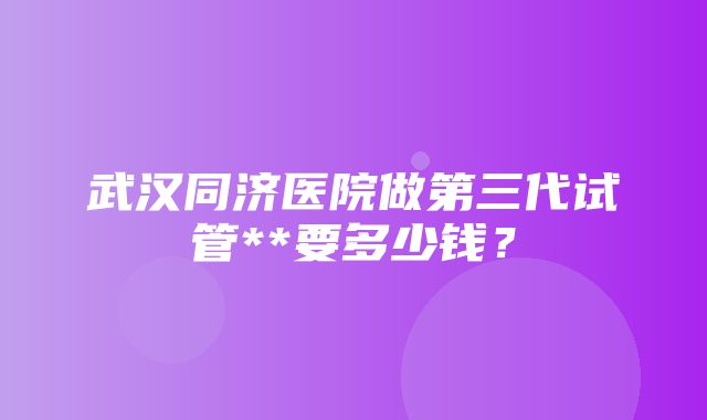 武汉同济医院做第三代试管**要多少钱？