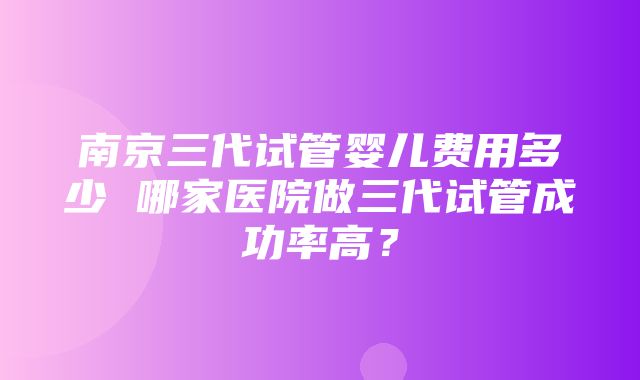 南京三代试管婴儿费用多少 哪家医院做三代试管成功率高？