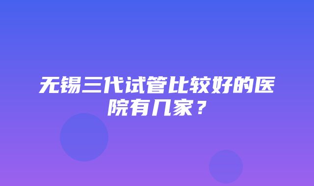 无锡三代试管比较好的医院有几家？