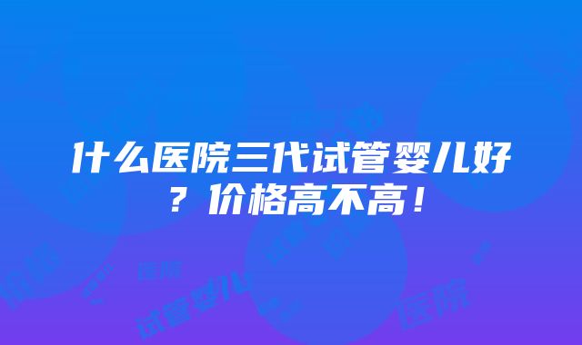 什么医院三代试管婴儿好？价格高不高！