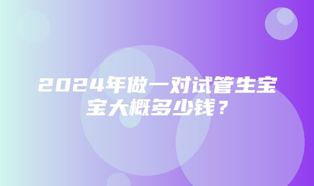 2024年做一对试管生宝宝大概多少钱？