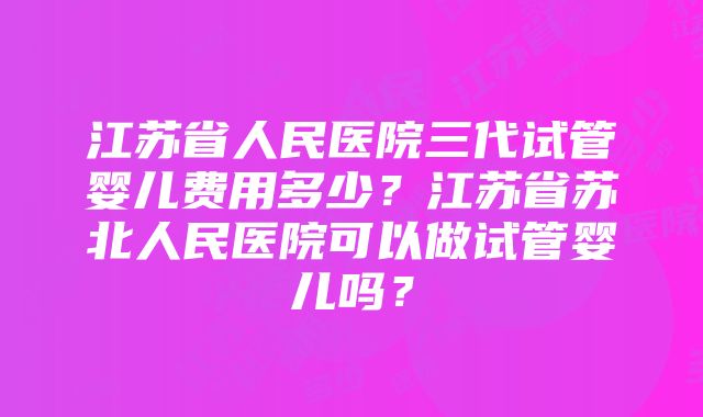 江苏省人民医院三代试管婴儿费用多少？江苏省苏北人民医院可以做试管婴儿吗？