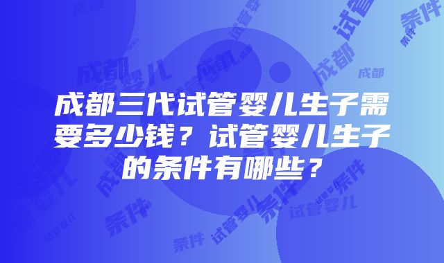 成都三代试管婴儿生子需要多少钱？试管婴儿生子的条件有哪些？