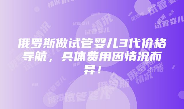 俄罗斯做试管婴儿3代价格导航，具体费用因情况而异！