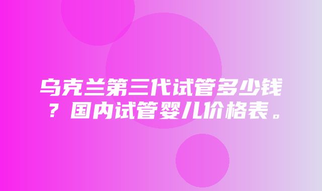 乌克兰第三代试管多少钱？国内试管婴儿价格表。