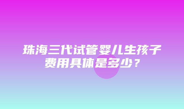 珠海三代试管婴儿生孩子费用具体是多少？