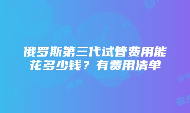 俄罗斯第三代试管费用能花多少钱？有费用清单