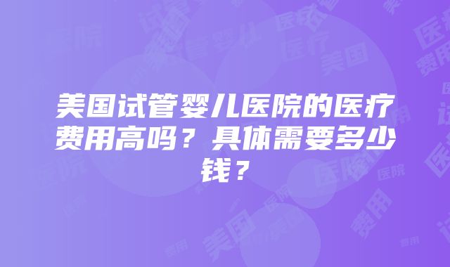 美国试管婴儿医院的医疗费用高吗？具体需要多少钱？