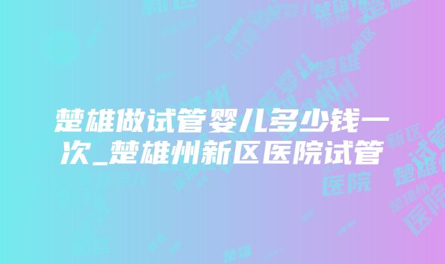 楚雄做试管婴儿多少钱一次_楚雄州新区医院试管