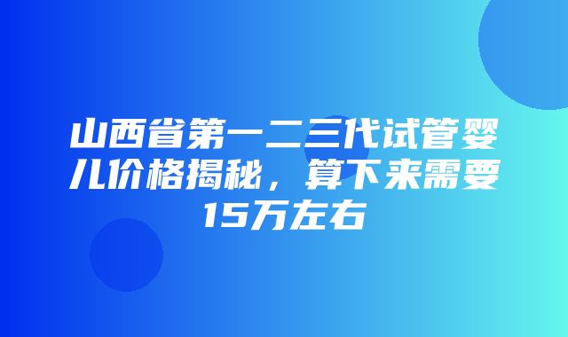 山西省第一二三代试管婴儿价格揭秘，算下来需要15万左右