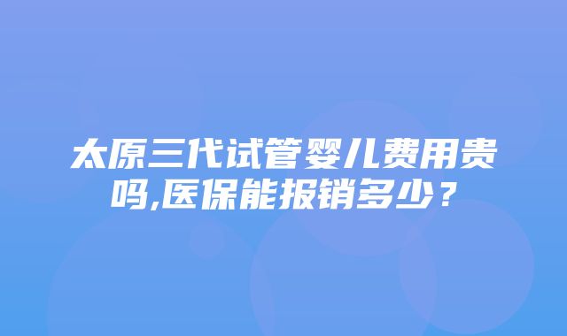 太原三代试管婴儿费用贵吗,医保能报销多少？