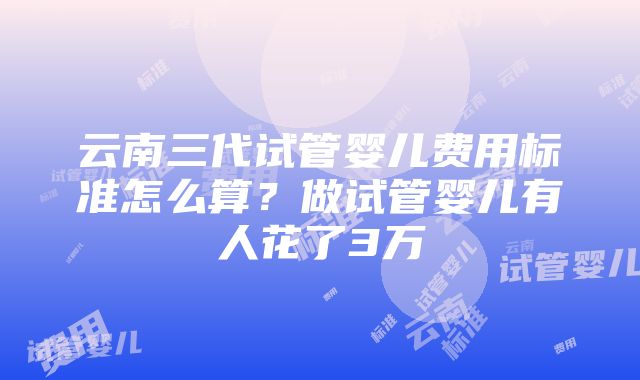 云南三代试管婴儿费用标准怎么算？做试管婴儿有人花了3万